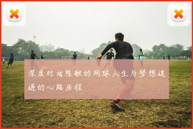 深度对话陈敏的网球人生与梦想追逐的心路历程