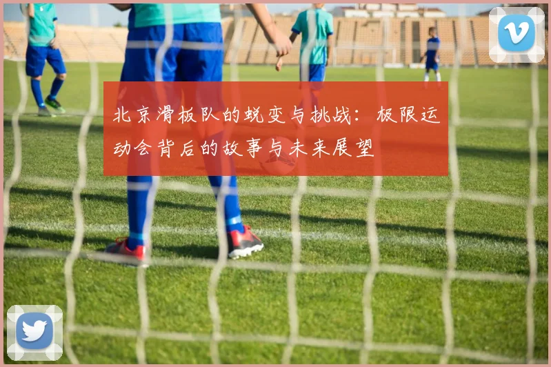 北京滑板队的蜕变与挑战：极限运动会背后的故事与未来展望