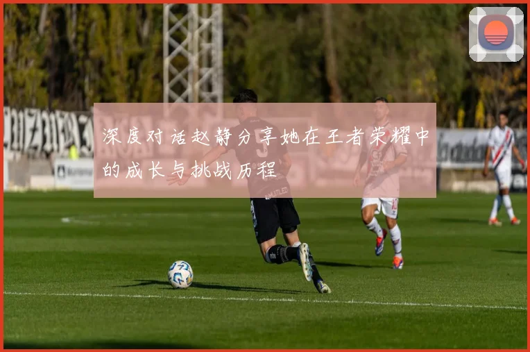 深度对话赵静分享她在王者荣耀中的成长与挑战历程