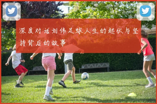 深度对话刘伟足球人生的起伏与坚持背后的故事