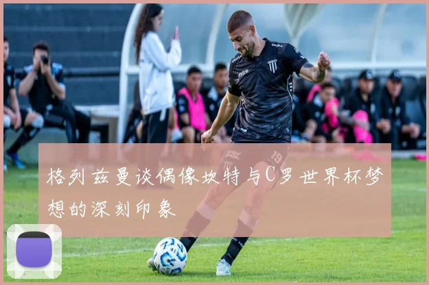 格列兹曼谈偶像坎特与C罗世界杯梦想的深刻印象