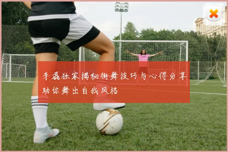 李磊独家揭秘街舞技巧与心得分享助你舞出自我风格